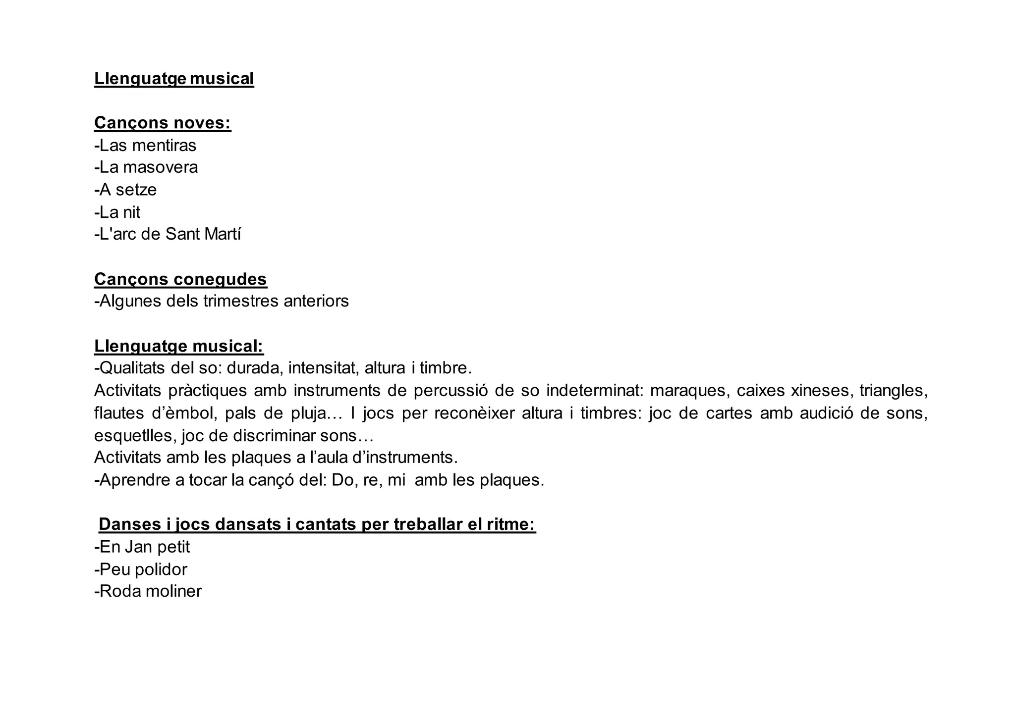 Llenguatge musical
Cançons noves:
-Las mentiras
-La masovera
-A setze
-La nit
-L'arc de Sant Martí
Cançons conegudes
-Algunes dels trimestres anteriors
Llenguatge musical:
-Qualitats del so: durada, intensitat, altura i timbre.
Activitats pràctiques amb instruments de percussió de so indeterminat: maraques, caixes xineses, triangles,
flautes d’èmbol, pals de pluja… I jocs per reconèixer altura i timbres: joc de cartes amb audició de sons,
esquetlles, joc de discriminar sons…
Activitats amb les plaques a l’aula d’instruments.
-Aprendre a tocar la cançó del: Do, re, mi amb les plaques.
Danses i jocs dansats i cantats per treballar el ritme:
-En Jan petit
-Peu polidor
-Roda moliner
 