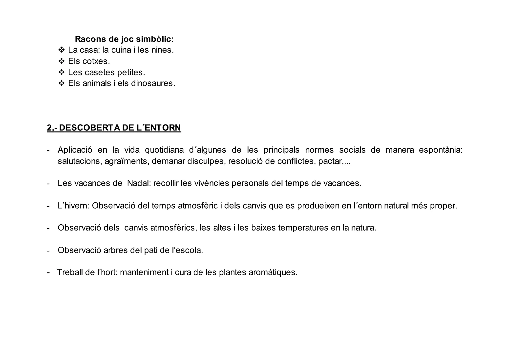 Racons de joc simbòlic:
 La casa: la cuina i les nines.
 Els cotxes.
 Les casetes petites.
 Els animals i els dinosaures.
2.- DESCOBERTA DE L´ENTORN
- Aplicació en la vida quotidiana d´algunes de les principals normes socials de manera espontània:
salutacions, agraïments, demanar disculpes, resolució de conflictes, pactar,...
- Les vacances de Nadal: recollir les vivències personals del temps de vacances.
- L’hivern: Observació del temps atmosfèric i dels canvis que es produeixen en l´entorn natural més proper.
- Observació dels canvis atmosfèrics, les altes i les baixes temperatures en la natura.
- Observació arbres del pati de l’escola.
- Treball de l’hort: manteniment i cura de les plantes aromàtiques.
 