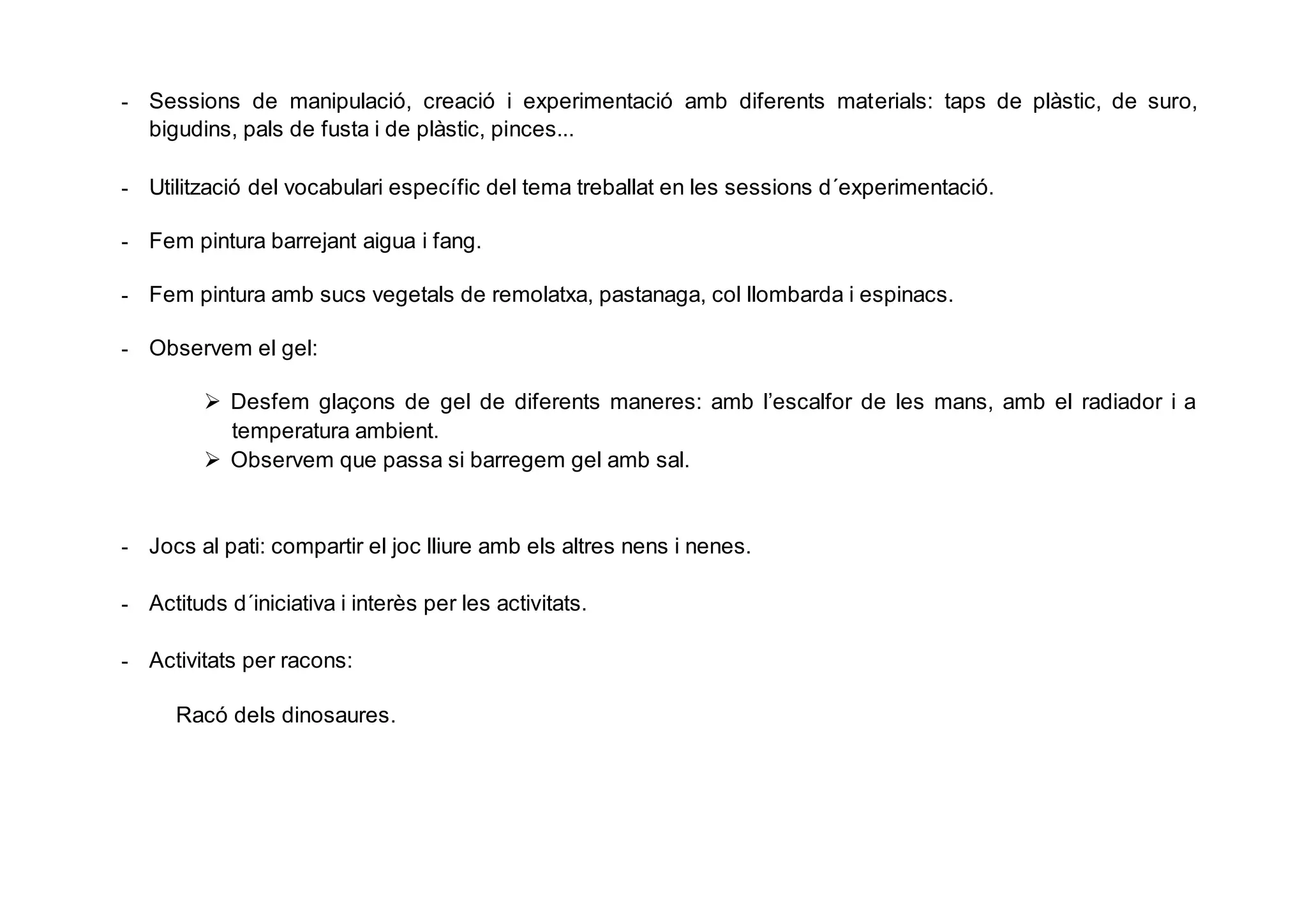 - Sessions de manipulació, creació i experimentació amb diferents materials: taps de plàstic, de suro,
bigudins, pals de fusta i de plàstic, pinces...
- Utilització del vocabulari específic del tema treballat en les sessions d´experimentació.
- Fem pintura barrejant aigua i fang.
- Fem pintura amb sucs vegetals de remolatxa, pastanaga, col llombarda i espinacs.
- Observem el gel:
 Desfem glaçons de gel de diferents maneres: amb l’escalfor de les mans, amb el radiador i a
temperatura ambient.
 Observem que passa si barregem gel amb sal.
- Jocs al pati: compartir el joc lliure amb els altres nens i nenes.
- Actituds d´iniciativa i interès per les activitats.
- Activitats per racons:
Racó dels dinosaures.
 