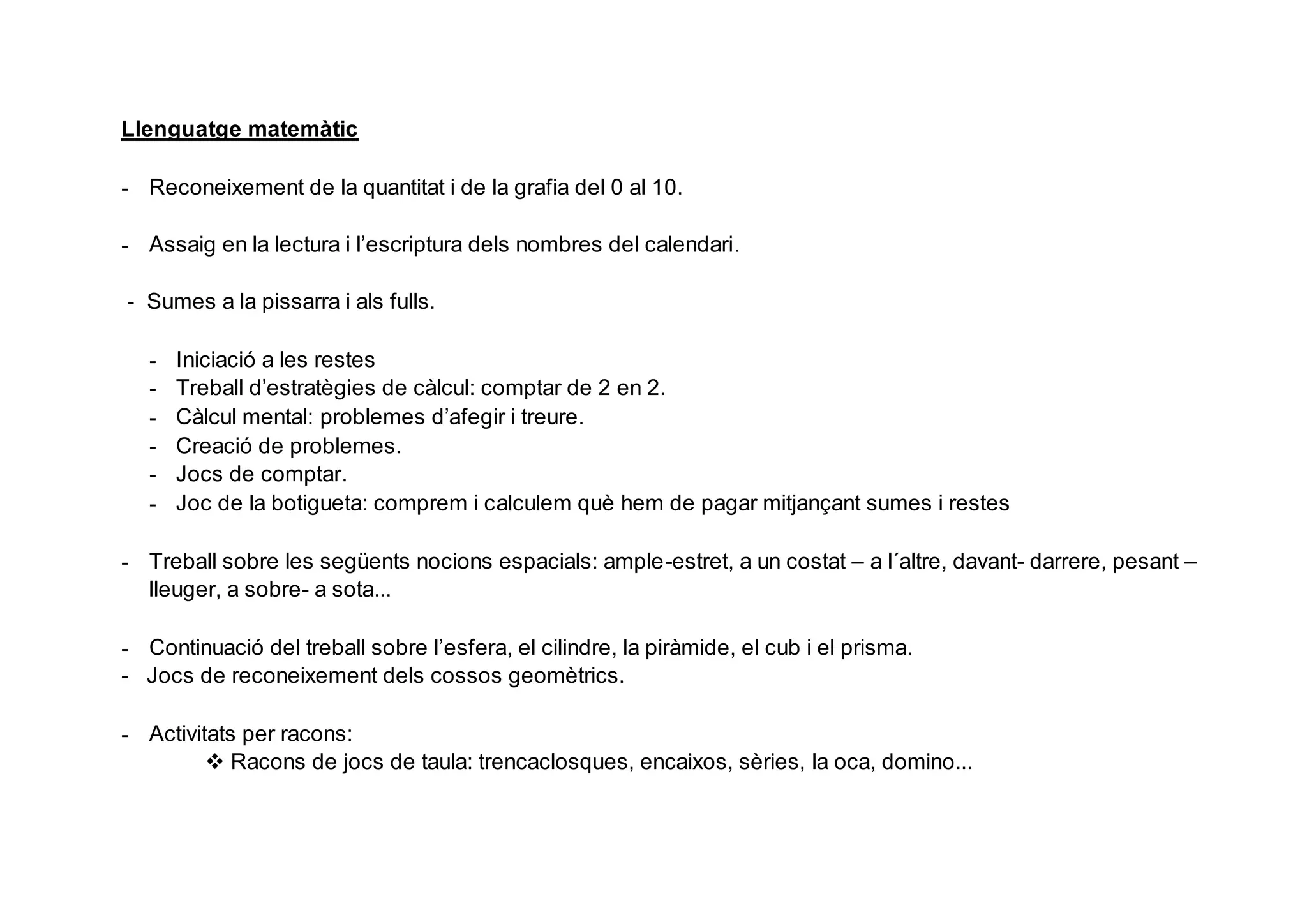 Llenguatge matemàtic
- Reconeixement de la quantitat i de la grafia del 0 al 10.
- Assaig en la lectura i l’escriptura dels nombres del calendari.
- Sumes a la pissarra i als fulls.
- Iniciació a les restes
- Treball d’estratègies de càlcul: comptar de 2 en 2.
- Càlcul mental: problemes d’afegir i treure.
- Creació de problemes.
- Jocs de comptar.
- Joc de la botigueta: comprem i calculem què hem de pagar mitjançant sumes i restes
- Treball sobre les següents nocions espacials: ample-estret, a un costat – a l´altre, davant- darrere, pesant –
lleuger, a sobre- a sota...
- Continuació del treball sobre l’esfera, el cilindre, la piràmide, el cub i el prisma.
- Jocs de reconeixement dels cossos geomètrics.
- Activitats per racons:
 Racons de jocs de taula: trencaclosques, encaixos, sèries, la oca, domino...
 