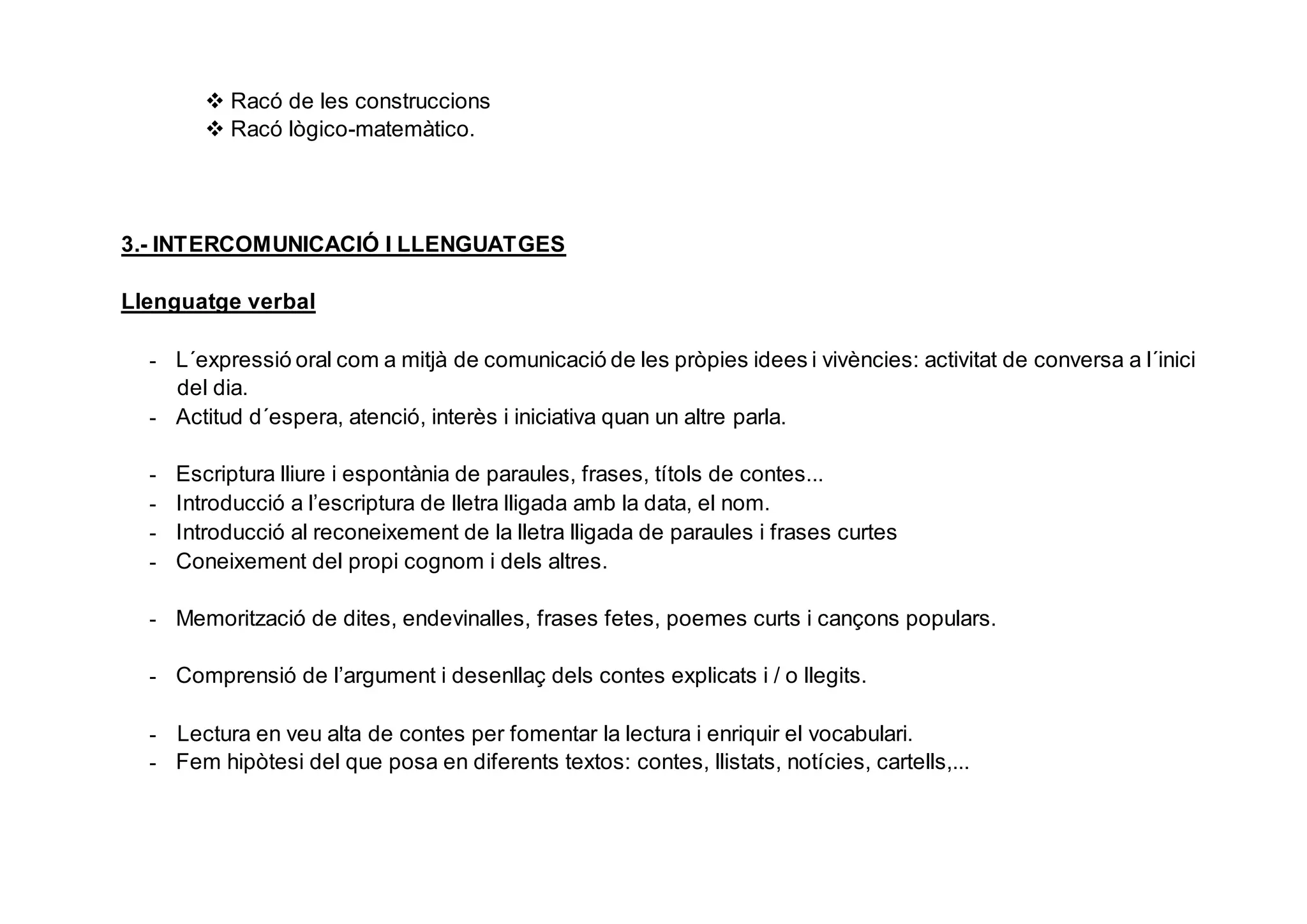  Racó de les construccions
 Racó lògico-matemàtico.
3.- INTERCOMUNICACIÓ I LLENGUATGES
Llenguatge verbal
- L´expressió oral com a mitjà de comunicació de les pròpies idees i vivències: activitat de conversa a l´inici
del dia.
- Actitud d´espera, atenció, interès i iniciativa quan un altre parla.
- Escriptura lliure i espontània de paraules, frases, títols de contes...
- Introducció a l’escriptura de lletra lligada amb la data, el nom.
- Introducció al reconeixement de la lletra lligada de paraules i frases curtes
- Coneixement del propi cognom i dels altres.
- Memorització de dites, endevinalles, frases fetes, poemes curts i cançons populars.
- Comprensió de l’argument i desenllaç dels contes explicats i / o llegits.
- Lectura en veu alta de contes per fomentar la lectura i enriquir el vocabulari.
- Fem hipòtesi del que posa en diferents textos: contes, llistats, notícies, cartells,...
 