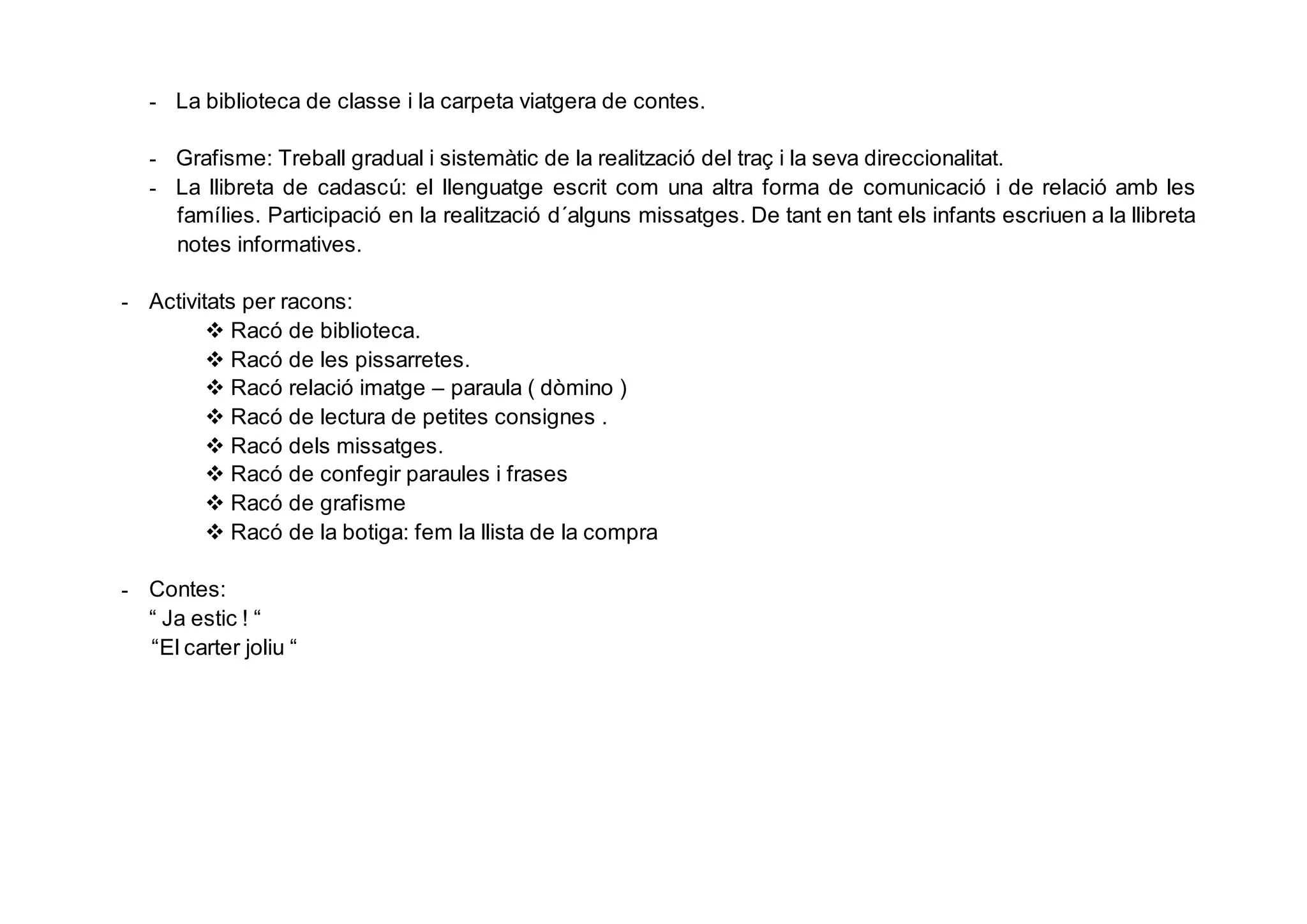 - La biblioteca de classe i la carpeta viatgera de contes.
- Grafisme: Treball gradual i sistemàtic de la realització del traç i la seva direccionalitat.
- La llibreta de cadascú: el llenguatge escrit com una altra forma de comunicació i de relació amb les
famílies. Participació en la realització d´alguns missatges. De tant en tant els infants escriuen a la llibreta
notes informatives.
- Activitats per racons:
 Racó de biblioteca.
 Racó de les pissarretes.
 Racó relació imatge – paraula ( dòmino )
 Racó de lectura de petites consignes .
 Racó dels missatges.
 Racó de confegir paraules i frases
 Racó de grafisme
 Racó de la botiga: fem la llista de la compra
- Contes:
“ Ja estic ! “
“El carter joliu “
 