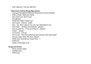 - Can I help you? Can you help me?
Classroom routines (llenguatge passiu):
- Very good! Excellent! Welldone! Great! Give me five! Fantastic!
- Wait a minute. Raise your hands.
- Stop. Don’t do it. Don’t move.
- Pay attention.
- What’s the matter? What’s up?
- Don’t worry. Doesn’t matter.
- One, two, three, eyes on me, one, two, there listen to me.
- Can I have… the blue, the notebook…please?
- Can you give me…? Can you bring me... please?
- Colour … please
- Let me see…Let’s go
- Let’s count …how many girls/boys have we got in the class today?
- Can you open/ close / the door, please?
- What’s your favourite toy / song / food…?
- Follow me.
- Hands on hip finger on lip.
Songs and chants:
- Rock, scissors paper
- Gruffalo song
- Hello song
 