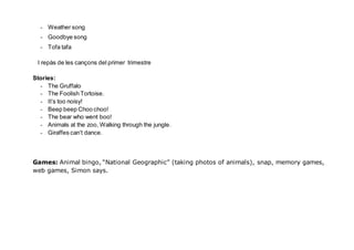 - Weather song
- Goodbye song
- Tofa tafa
I repàs de les cançons del primer trimestre
Stories:
- The Gruffalo
- The Foolish Tortoise.
- It’s too noisy!
- Beep beep Choo choo!
- The bear who went boo!
- Animals at the zoo, Walking through the jungle.
- Giraffes can’t dance.
Games: Animal bingo, “National Geographic” (taking photos of animals), snap, memory games,
web games, Simon says.
 