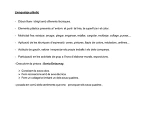 Llenguatge plàstic
- Dibuix lliure i dirigit amb diferents tècniques.
- Elements plàstics presents a l´entorn: el punt i la línia, la superfície i el color.
- Motricitat fina: estripar, arrugar, plegar, enganxar, retallar, cargolar, moldejar, collage, punxar,...
- Aplicació de les tècniques d’expressió: ceres, pintures, llapis de colors, retoladors, anilines...
- Actituds de gaudir, valorar i respectar els propis treballs i els dels companys.
- Participació en les activitats de grup a l´hora d’elaborar murals, exposicions.
- Descobrim la pintora : Sonia Delaunay.
 Coneixem la seva obra.
 Fem recreacions amb la seva tècnica.
 Fem un collage tot imitant un dels seus quadres.
- posada en comú dels sentiments que ens provoquenels seus quadres .
 