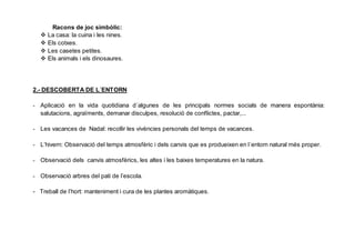 Racons de joc simbòlic:
 La casa: la cuina i les nines.
 Els cotxes.
 Les casetes petites.
 Els animals i els dinosaures.
2.- DESCOBERTA DE L´ENTORN
- Aplicació en la vida quotidiana d´algunes de les principals normes socials de manera espontània:
salutacions, agraïments, demanar disculpes, resolució de conflictes, pactar,...
- Les vacances de Nadal: recollir les vivències personals del temps de vacances.
- L’hivern: Observació del temps atmosfèric i dels canvis que es produeixen en l´entorn natural més proper.
- Observació dels canvis atmosfèrics, les altes i les baixes temperatures en la natura.
- Observació arbres del pati de l’escola.
- Treball de l’hort: manteniment i cura de les plantes aromàtiques.
 