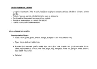 Llenguatge verbal: castellà
- L´expressió oral com a mitjà de comunicació de les pròpies idees i vivències: activitat de conversa a l´inici
del dia.
- Actitud d´espera, atenció, interès i iniciativa quan un altre parla.
- Continuació en l’expressió i comprensió en castellà.
- Treball de les emocions en castellà: EL MIEDO
- Cuento: Cuando me convertí en Lobo.
Llenguatge verbal: anglès
Continguts lingüístics:
Music: Drum, guitar, piano, shaker, triangle, trumpet, it’s too noisy, shake, sing.
Toys: Yo-yo, doll, car, teddy, train.
Animals: Bird, elephant, giraffe, snake, tiger, zebra, lion, bear, dolphin, fish, gorilla, crocodile, horse,
camel, hippopotamus, ostrich, polar bear, eagle, frog, kangaroo, lizard, owl, penguin, whale, tortoise,
bee, rabbit, mouse, fox.
Alphabet
 