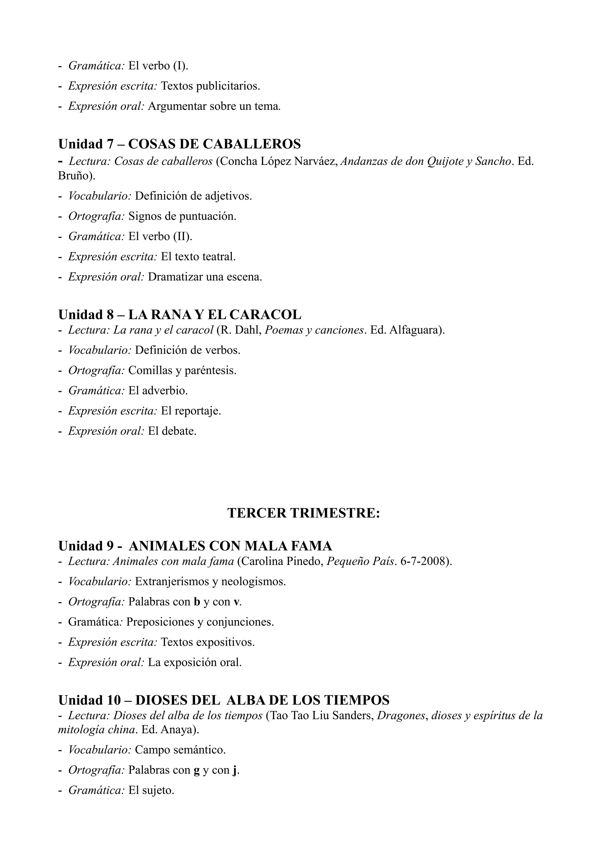 - Gramática: El verbo (I).
- Expresión escrita: Textos publicitarios.
- Expresión oral: Argumentar sobre un tema.


Unidad 7 – COSAS DE CABALLEROS
- Lectura: Cosas de caballeros (Concha López Narváez, Andanzas de don Quijote y Sancho. Ed.
Bruño).
- Vocabulario: Definición de adjetivos.
- Ortografía: Signos de puntuación.
- Gramática: El verbo (II).
- Expresión escrita: El texto teatral.
- Expresión oral: Dramatizar una escena.


Unidad 8 – LA RANA Y EL CARACOL
- Lectura: La rana y el caracol (R. Dahl, Poemas y canciones. Ed. Alfaguara).
- Vocabulario: Definición de verbos.
- Ortografía: Comillas y paréntesis.
- Gramática: El adverbio.
- Expresión escrita: El reportaje.
- Expresión oral: El debate.




                                     TERCER TRIMESTRE:

Unidad 9 - ANIMALES CON MALA FAMA
- Lectura: Animales con mala fama (Carolina Pinedo, Pequeño País. 6-7-2008).
- Vocabulario: Extranjerismos y neologismos.
- Ortografía: Palabras con b y con v.
- Gramática: Preposiciones y conjunciones.
- Expresión escrita: Textos expositivos.
- Expresión oral: La exposición oral.


Unidad 10 – DIOSES DEL ALBA DE LOS TIEMPOS
- Lectura: Dioses del alba de los tiempos (Tao Tao Liu Sanders, Dragones, dioses y espíritus de la
mitología china. Ed. Anaya).
- Vocabulario: Campo semántico.
- Ortografía: Palabras con g y con j.
- Gramática: El sujeto.
 