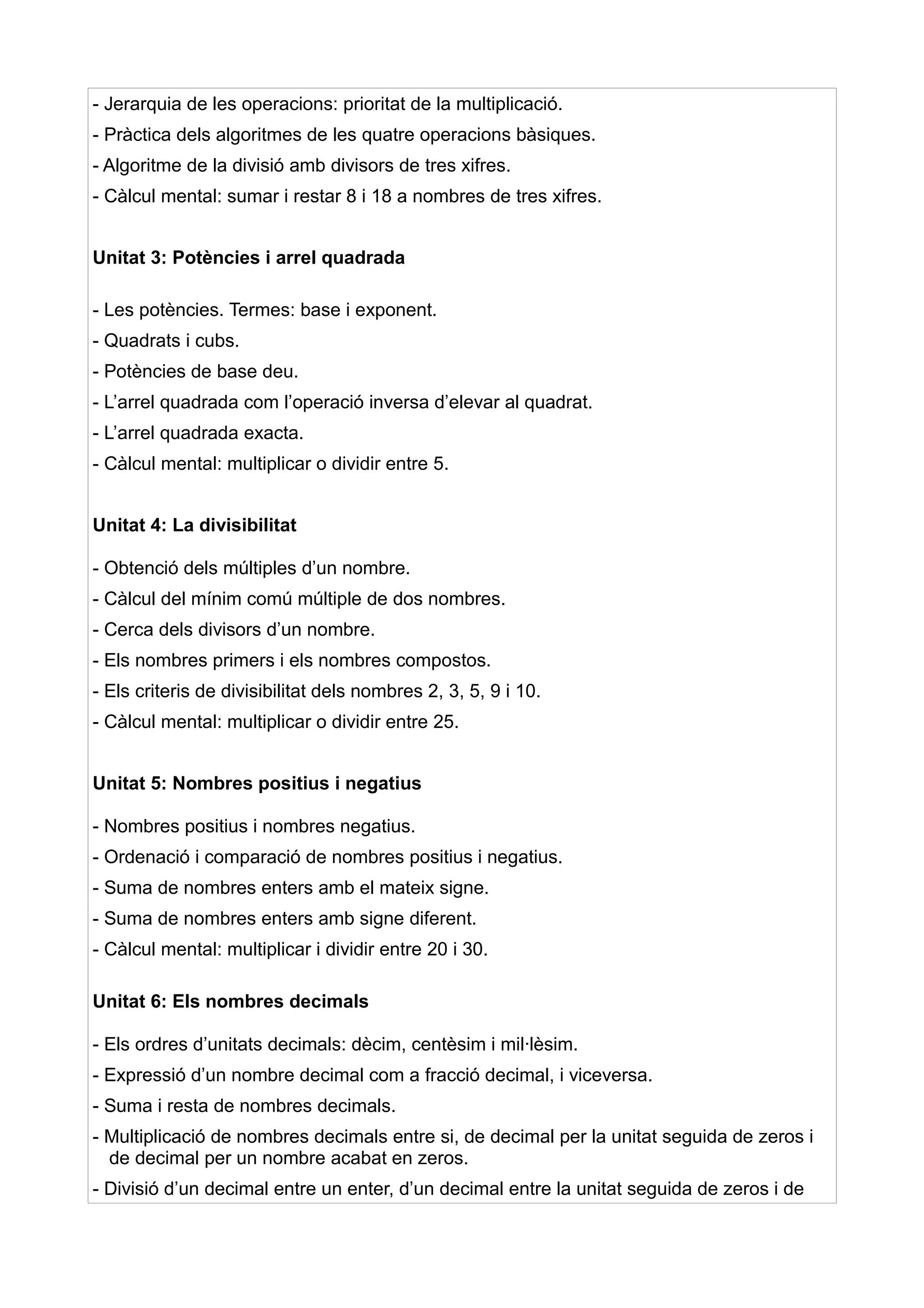 - Jerarquia de les operacions: prioritat de la multiplicació.
- Pràctica dels algoritmes de les quatre operacions bàsiques.
- Algoritme de la divisió amb divisors de tres xifres.
- Càlcul mental: sumar i restar 8 i 18 a nombres de tres xifres.


Unitat 3: Potències i arrel quadrada

- Les potències. Termes: base i exponent.
- Quadrats i cubs.
- Potències de base deu.
- L’arrel quadrada com l’operació inversa d’elevar al quadrat.
- L’arrel quadrada exacta.
- Càlcul mental: multiplicar o dividir entre 5.


Unitat 4: La divisibilitat

- Obtenció dels múltiples d’un nombre.
- Càlcul del mínim comú múltiple de dos nombres.
- Cerca dels divisors d’un nombre.
- Els nombres primers i els nombres compostos.
- Els criteris de divisibilitat dels nombres 2, 3, 5, 9 i 10.
- Càlcul mental: multiplicar o dividir entre 25.


Unitat 5: Nombres positius i negatius

- Nombres positius i nombres negatius.
- Ordenació i comparació de nombres positius i negatius.
- Suma de nombres enters amb el mateix signe.
- Suma de nombres enters amb signe diferent.
- Càlcul mental: multiplicar i dividir entre 20 i 30.

Unitat 6: Els nombres decimals

- Els ordres d’unitats decimals: dècim, centèsim i mil·lèsim.
- Expressió d’un nombre decimal com a fracció decimal, i viceversa.
- Suma i resta de nombres decimals.
- Multiplicació de nombres decimals entre si, de decimal per la unitat seguida de zeros i
  de decimal per un nombre acabat en zeros.
- Divisió d’un decimal entre un enter, d’un decimal entre la unitat seguida de zeros i de
 