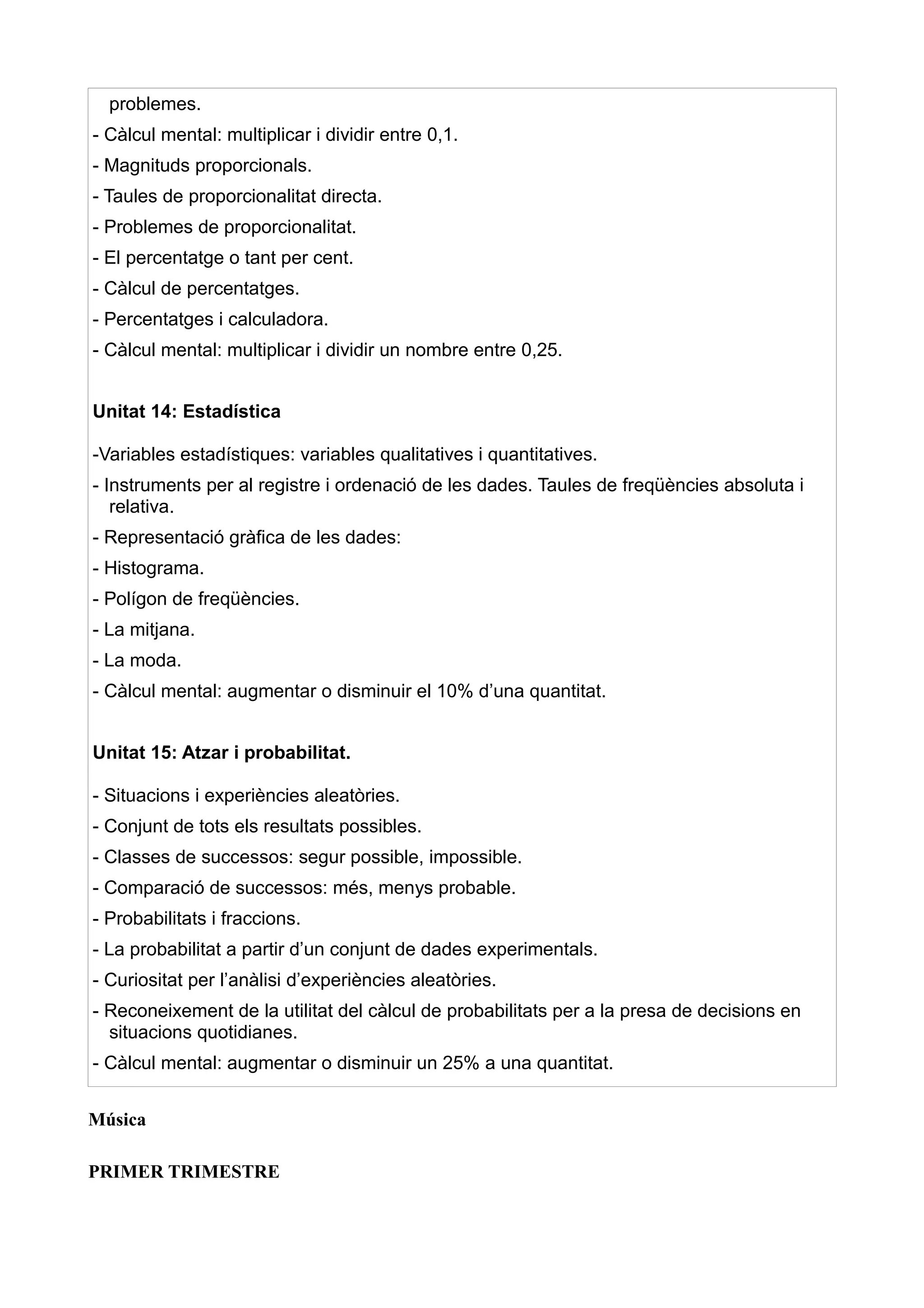 problemes.
- Càlcul mental: multiplicar i dividir entre 0,1.
- Magnituds proporcionals.
- Taules de proporcionalitat directa.
- Problemes de proporcionalitat.
- El percentatge o tant per cent.
- Càlcul de percentatges.
- Percentatges i calculadora.
- Càlcul mental: multiplicar i dividir un nombre entre 0,25.


Unitat 14: Estadística

-Variables estadístiques: variables qualitatives i quantitatives.
- Instruments per al registre i ordenació de les dades. Taules de freqüències absoluta i
   relativa.
- Representació gràfica de les dades:
- Histograma.
- Polígon de freqüències.
- La mitjana.
- La moda.
- Càlcul mental: augmentar o disminuir el 10% d’una quantitat.


Unitat 15: Atzar i probabilitat.

- Situacions i experiències aleatòries.
- Conjunt de tots els resultats possibles.
- Classes de successos: segur possible, impossible.
- Comparació de successos: més, menys probable.
- Probabilitats i fraccions.
- La probabilitat a partir d’un conjunt de dades experimentals.
- Curiositat per l’anàlisi d’experiències aleatòries.
- Reconeixement de la utilitat del càlcul de probabilitats per a la presa de decisions en
  situacions quotidianes.
- Càlcul mental: augmentar o disminuir un 25% a una quantitat.


Música

PRIMER TRIMESTRE
 
