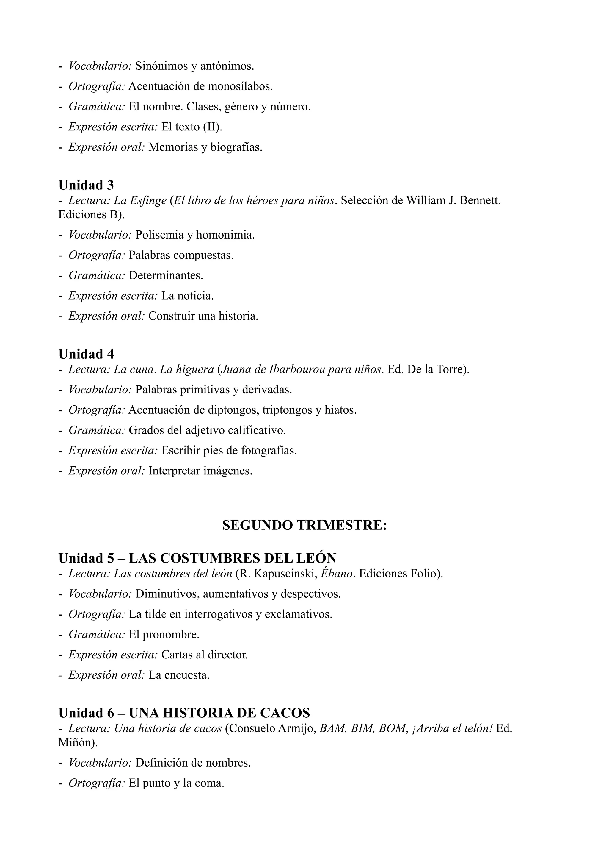- Vocabulario: Sinónimos y antónimos.
- Ortografía: Acentuación de monosílabos.
- Gramática: El nombre. Clases, género y número.
- Expresión escrita: El texto (II).
- Expresión oral: Memorias y biografías.


Unidad 3
- Lectura: La Esfinge (El libro de los héroes para niños. Selección de William J. Bennett.
Ediciones B).
- Vocabulario: Polisemia y homonimia.
- Ortografía: Palabras compuestas.
- Gramática: Determinantes.
- Expresión escrita: La noticia.
- Expresión oral: Construir una historia.


Unidad 4
- Lectura: La cuna. La higuera (Juana de Ibarbourou para niños. Ed. De la Torre).
- Vocabulario: Palabras primitivas y derivadas.
- Ortografía: Acentuación de diptongos, triptongos y hiatos.
- Gramática: Grados del adjetivo calificativo.
- Expresión escrita: Escribir pies de fotografías.
- Expresión oral: Interpretar imágenes.



                                   SEGUNDO TRIMESTRE:

Unidad 5 – LAS COSTUMBRES DEL LEÓN
- Lectura: Las costumbres del león (R. Kapuscinski, Ébano. Ediciones Folio).
- Vocabulario: Diminutivos, aumentativos y despectivos.
- Ortografía: La tilde en interrogativos y exclamativos.
- Gramática: El pronombre.
- Expresión escrita: Cartas al director.
- Expresión oral: La encuesta.


Unidad 6 – UNA HISTORIA DE CACOS
- Lectura: Una historia de cacos (Consuelo Armijo, BAM, BIM, BOM, ¡Arriba el telón! Ed.
Miñón).
- Vocabulario: Definición de nombres.
- Ortografía: El punto y la coma.
 