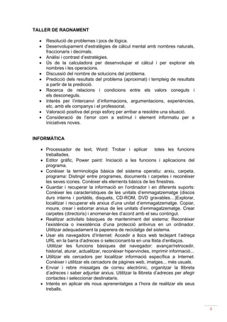 TALLER DE RAONAMENT

  •   Resolució de problemes i jocs de lògica.
  •   Desenvolupament d’estratègies de càlcul mental amb nombres naturals,
      fraccionaris i decimals.
  •   Anàlisi i contrast d’estratègies.
  •   Ús de la calculadora per desenvolupar el càlcul i per explorar els
      nombres i les operacions.
  •   Discussió del nombre de solucions del problema.
  •   Predicció dels resultats del problema (aproximat) i tempteig de resultats
      a partir de la predicció.
  •   Recerca de relacions i condicions entre els valors coneguts i
      els desconeguts.
  •   Interès per l’intercanvi d’informacions, argumentacions, experiències,
      etc. amb els companys i el professorat.
  •   Valoració positiva del propi esforç per arribar a resoldre una situació.
  •   Consideració de l’error com a estímul i element informatiu per a
      iniciatives noves.


INFORMÀTICA

  • Processador de text, Word: Trobar i aplicar                totes les funcions
    treballades.
  • Editor gràfic, Power paint: Iniciació a les funcions i aplicacions del
    programa.
  • Conèixer la terminologia bàsica del sistema operatiu: arxiu, carpeta,
    programa: Distingir entre programes, documents i carpetes i reconèixer
    les seves icones. Conèixer els elements bàsics de les finestres.
  • Guardar i recuperar la informació en l’ordinador i en diferents suports:
    Conèixer les característiques de les unitats d’emmagatzematge (discos
    durs interns i portàtils, disquets, CD-ROM, DVD gravables…)Explorar,
    localitzar i recuperar els arxius d’una unitat d’emmagatzematge. Copiar,
    moure, crear i esborrar arxius de les unitats d’emmagatzematge. Crear
    carpetes (directoris) i anomenar-les d’acord amb el seu contingut.
  • Realitzar activitats bàsiques de manteniment del sistema: Reconèixer
    l’existència o inexistència d’una protecció antivirus en un ordinador.
    Utilitzar adequadament la paperera de reciclatge del sistema.
  • Usar els navegadors d’Internet: Accedir a llocs web teclejant l’adreça
    URL en la barra d’adreces o seleccionant-la en una llista d’enllaços.
     Utilitzar les funcions bàsiques del navegador: avançar/retrocedir,
    historial, aturar, actualitzar, reconèixer hipervincles, imprimir informació...
  • Utilitzar els cercadors per localitzar informació específica a Internet:
    Conèixer i utilitzar els cercadors de pàgines web, imatges... més usuals.
  • Enviar i rebre missatges de correu electrònic, organitzar la llibreta
    d’adreces i saber adjuntar arxius. Utilitzar la llibreta d’adreces per afegir
    contactes i seleccionar destinataris.
  • Interès en aplicar els nous aprenentatges a l’hora de realitzar els seus
    treballs.



                                                                                      4
 
