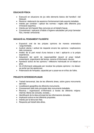EDUCACIÓ FÍSICA

  •   Execució en situacions de joc dels elements bàsics del handbol i del
      bàsquet.
  •   Recerca i elaboració de sessions d’entrenament dels esports treballats.
  •   Interès per conèixer i aplicar les normes i regles dels diferents jocs
      d’iniciació esportiva.
  •   Interès per tal d’assolir fites comunes en el treball d’equip.
  •   Coneixement i aplicació d’hàbits d’higiene saludables pel propi benestar
      físic, mental i emocional.


INICIACIÓ AL PENSAMENT FILOSÒFIC

  •   Exposició oral de les pròpies opinions de manera entenedora
      i argumentada.
  •   Audició atenta i actitud de respecte envers les opinions i explicacions
      dels companys.
  •   Anàlisi de la part moral d’una lectura o text i aplicar-lo a la pròpia
      experiència.
  •   Adquisició del sentit de responsabilitat davant el propi treball:
      presentació, organització del temps, recerca d’informació, deures.
  •   Aportació activa de les opinions i reflexions individuals en el treball en
      grup.
  •   Ús d’informació adequada per recolzar les pròpies opinions i no deixar-
      se portar per les aparences.
  •   Potenciació de l’empatia, capacitat per a posar-se en el lloc de l’altre.


PROJECTE INTERDISCIPLINARI

  •   Treball transversal, des de les diferents àrees, sobre grans monuments
      del món.
  •   Localització geogràfica de diferents monuments.
  •   Coneixement dels trets principals dels monuments treballats.
  •   Recerca i organització d’informació a través de diferents mitjans:
      internet, llibres de consulta, revistes...
  •   Identificació de la idea principal de les informacions donades.
  •   Implicació activa en les diferents propostes.
  •   Interès per la feina ben feta.
  •   Respecte pel treball dels altres.




                                                                                   7
 