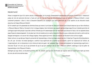 Generalitat de Catalunya 
Departament d’Ensenyament 
Escola Les Arrels 
PRESENTACIÓ 
Atesa la singularitat que té la nostra escola al desenvolupar tot el procés d’ensenyament-aprenentatge mitjançant la planificació i l’elaboració 
pròpia de tots els materials d’ús diari a l’aula així com els tres els Projectes Interdisciplinaris que es realitzen a l’Educació Infantil, creiem 
convenient presentar i oferir a tota la Comunitat Educativa els continguts que tenim planificats per a ser assolits en els diferents nivells 
educatius de l’etapa d’Educació Infantil. 
Cal fer esment que hi ha plasmades les distintes àrees que tenim al currículum de l’Educació Infantil però s’haurà observat que no fem referència 
a l’Educació Musical, Plàstica, Psicomotricitat ni Llengua Anglesa. Hem d’entendre que aquests aprenentatges específics es treballen paral·lels als 
continguts explicitats perquè el pes dels centres d’interès que s’hi desenvolupen són tan importants que abracen la tasca a fer en aquestes àrees 
específiques de desenvolupament. Ja és sabut per tots els membres de la nostra Comunitat Educativa que un dels pilars del nostre centre són les 
llengües estrangeres i en concret de la llengua anglesa. Atesa aquesta prioritat, totes les sessions de Psicomotricitat es fan en anglès. 
Volem reiterar un cop més que l’objectiu primordial de l’aprenentatge a totes les etapes educatives és el treball per Projectes Interdisciplinaris, 
és a dir, que els nens i les nenes aprenguin a construir nous significats de la realitat que els envolta a partir de l'exploració de l'entorn, de 
l'experimentació, de la interpretació, de la interacció amb els iguals i del raonament lògic. Creiem profundament en l’aprenentatge significatiu i 
funcional. És per tot això, que el que pretenem és que el que pot començar com un tast a l’Educació Infantil, esdevingui el pal de paller de 
l’aprenentatge a tota l’Educació Primària. 
Desitgem que sigui doncs, un document profitós, d’ús i de consulta, que sigui ben clarificador per superar amb èxit aquest gran repte que tenim 
dia rere dia entre les nostres mans. 
L’Equip Docent 
 