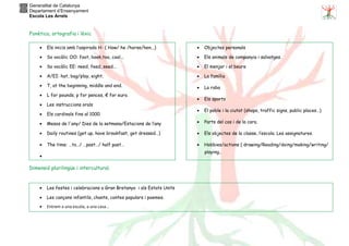 Generalitat de Catalunya
Departament d’Ensenyament
Escola Les Arrels
Fonètica, ortografia i lèxic
Dimensió plurilingüe i intercultural.
• Els inicis amb l’aspirada H- ( How/ he /horse/hen...)
• So vocàlic OO: foot, book,too, cool...
• So vocàlic EE: need, feed, seed...
• A/EI: hat, bag/play, eight.
• T, at the beginning, middle and end.
• L for pounds, p for pences, € for euro.
• Les instruccions orals
• Els cardinals fins al 1000.
• Mesos de l'any/ Dies de la setmana/Estacions de l’any
• Daily routines (get up, have breakfast, get dressed…)
• The time: …to…/ …past…/ half past…
•
• Objectes personals
• Els animals de companyia i salvatges.
• El menjar i el beure
• La família
• La roba
• Els sports
• El poble i la ciutat (shops, traffic signs, public places…)
• Parts del cos i de la cara.
• Els objectes de la classe, l’escola. Les assignatures.
• Hobbies/actions ( drawing/Reading/doing/making/writing/
playing..
• Les festes i celebracions a Gran Bretanya i als Estats Units
• Les cançons infantils, chants, contes populars i poemes.
• Entrem a una escola, a una casa...
 