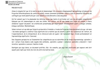 Generalitat de Catalunya
Departament d’Ensenyament
Escola Les Arrels
PRESENTACIÓ
Atesa la singularitat que té la nostra escola al desenvolupar tot el procés d’ensenyament-aprenentatge mitjançant els
Projectes Interdisciplinaris de confecció pròpia, creiem convenient presentar i oferir a tota la Comunitat Educativa els
continguts que tenim planificats per a ser assolits en els diferents cicles educatius.
Cal fer esment que hi ha plasmades les distintes àrees que tenim al currículum així com les principals competències
bàsiques que s’hi desenvolupen en cada una d’elles. Així mateix, cal dir que també s’ha tingut en compte, a l’hora
d’elaborar aquest document, les orientacions presentades pel Departament d’Ensenyament quant a Llengua catalana,
Llengua castellana i Matemàtiques.
Volem reiterar un cop més que l’objectiu primordial al treballar a través de Projectes Interdisciplinaris és que els nens
i les nenes aprenguin a construir nous significats de la realitat que els envolta a partir de l'exploració de l'entorn, de
l'experimentació, de la interpretació, de la interacció amb els iguals i del raonament lògic. Creiem profundament en
l’aprenentatge significatiu i funcional.
Des d’aquesta perspectiva es fonamenten les competències que es subratllen en les àrees d’aprenentatge: aprendre a
ser i actuar d'una manera cada vegada més autònoma., aprendre a pensar i comunicar, aprendre a descobrir i tenir
iniciativa i aprendre a conviure i habitar el món.
Desitgem que sigui doncs, un document profitós, d’ús i de consulta, que sigui ben clarificador per superar amb èxit
aquest gran repte que tenim dia rere dia entre les nostres mans.
L’Equip Docent
 