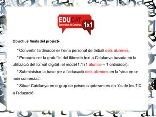 Objectius finals del projecte

  * Convertir l’ordinador en l’eina personal de treball dels alumnes.
  * Proporcionar la gratuïtat del llibre de text a Catalunya basada en la
utilització del format digital i el model 1:1 (1 alumne – 1 ordinador).
  * Subministrar la base per a l’educació dels alumnes en la “vida en un
món connectat”.
  * Situar Catalunya en el grup de països capdavanters en l’ús de les TIC
a l’educació.
 