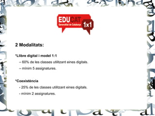 2 Modalitats:

*Llibre digital i model 1:1
  – 60% de les classes utilitzant eines digitals.
  – mínim 5 assignatures.


*Coexistència
  - 25% de les classes utilitzant eines digitals.
  - mínim 2 assignatures.
 