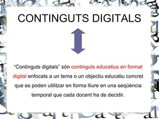 CONTINGUTS DIGITALS



“Continguts digitals” són continguts educatius en format
digital enfocats a un tema o un objectiu educatiu concret
que es poden utilitzar en forma lliure en una seqüència
        temporal que cada docent ha de decidir.
 