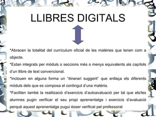 LLIBRES DIGITALS

*Abracen la totalitat del currículum oficial de les matèries que tenen com a
objecte.
*Estan integrats per mòduls o seccions més o menys equivalents als capítols
d’un llibre de text convencional.
*Inclouen en alguna forma un “itinerari suggerit” que enllaça els diferents
mòduls dels que es composa el contingut d’una matèria.
*Faciliten també la realització d’exercicis d’autoavaluació per tal que els/les
alumnes pugin verificar el seu propi aprenentatge i exercicis d’avaluació
perquè aquest aprenentatge pugui ésser verificat pel professorat
 