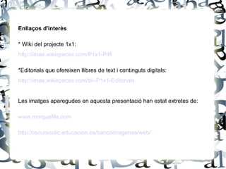 Enllaços d'interès

* Wiki del projecte 1x1:
http://imae.wikispaces.com/P1x1-PiR

*Editorials que ofereixen llibres de text i continguts digitals:
http://imae.wikispaces.com/bl--P1x1-Editorials


Les imatges aparegudes en aquesta presentació han estat extretes de:

www.morguefile.com

http://recursostic.educacion.es/bancoimagenes/web/
 
