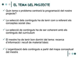 EL TEMA DEL PROJECTE Quin tema o problema centrarà la programació del nostre projecte? La selecció dels continguts ha de tenir com a referent els conceptes social clau La selecció de continguts ha de ser coherent amb els continguts del currículum El mestre ha de tenir bon domini del tema: recerca d’informació i recull de material bàsic L’organització dels continguts a partir del mapa conceptual del mestre 