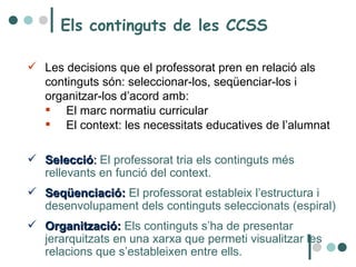 Els continguts de les CCSS  Les decisions que el professorat pren en relació als continguts són: seleccionar-los, seqüenciar-los i organitzar-los d’acord amb:  El marc normatiu curricular El context: les necessitats educatives de l’alumnat  Selecció :  El professorat tria els continguts més rellevants en funció del context.  Seqüenciació:  El professorat estableix l’estructura i desenvolupament dels continguts seleccionats (espiral)  Organització:  Els continguts s’ha de presentar jerarquitzats en una xarxa que permeti visualitzar les relacions que s’estableixen entre ells.  