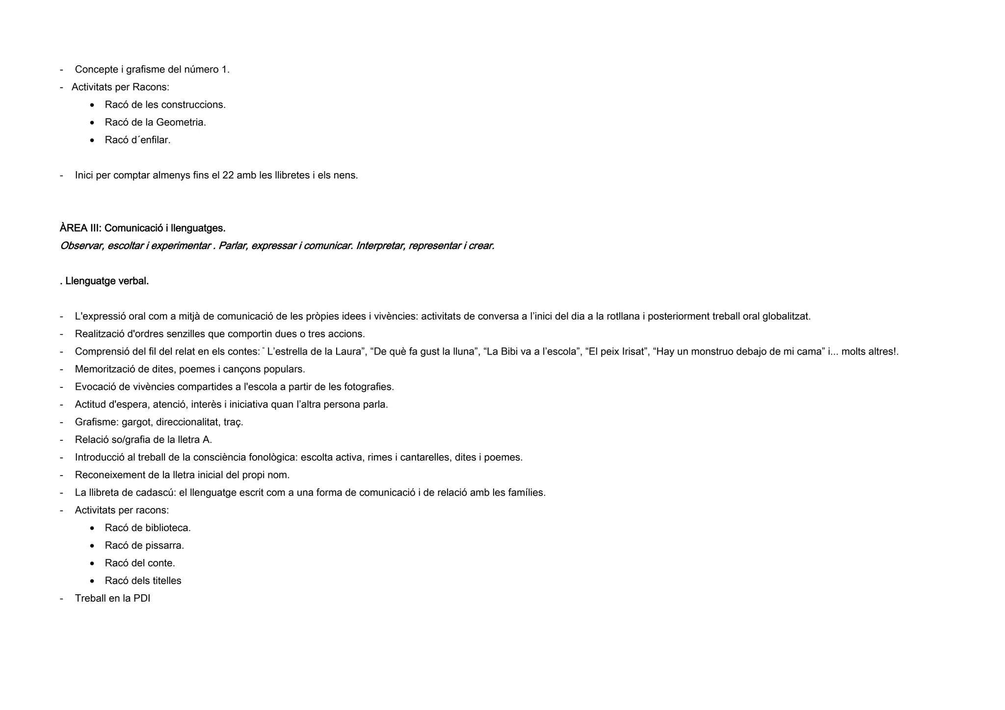 - Concepte i grafisme del número 1.
- Activitats per Racons:
 Racó de les construccions.
 Racó de la Geometria.
 Racó d´enfilar.
- Inici per comptar almenys fins el 22 amb les llibretes i els nens.
ÀREA III: Comunicació i llenguatges.
Observar, escoltar i experimentar . Parlar, expressar i comunicar. Interpretar, representar i crear.
. Llenguatge verbal.
- L'expressió oral com a mitjà de comunicació de les pròpies idees i vivències: activitats de conversa a l’inici del dia a la rotllana i posteriorment treball oral globalitzat.
- Realització d'ordres senzilles que comportin dues o tres accions.
- Comprensió del fil del relat en els contes: “ L’estrella de la Laura”, “De què fa gust la lluna”, “La Bibi va a l’escola”, “El peix Irisat”, “Hay un monstruo debajo de mi cama” i... molts altres!.
- Memorització de dites, poemes i cançons populars.
- Evocació de vivències compartides a l'escola a partir de les fotografies.
- Actitud d'espera, atenció, interès i iniciativa quan l’altra persona parla.
- Grafisme: gargot, direccionalitat, traç.
- Relació so/grafia de la lletra A.
- Introducció al treball de la consciència fonològica: escolta activa, rimes i cantarelles, dites i poemes.
- Reconeixement de la lletra inicial del propi nom.
- La llibreta de cadascú: el llenguatge escrit com a una forma de comunicació i de relació amb les famílies.
- Activitats per racons:
 Racó de biblioteca.
 Racó de pissarra.
 Racó del conte.
 Racó dels titelles
- Treball en la PDI
 