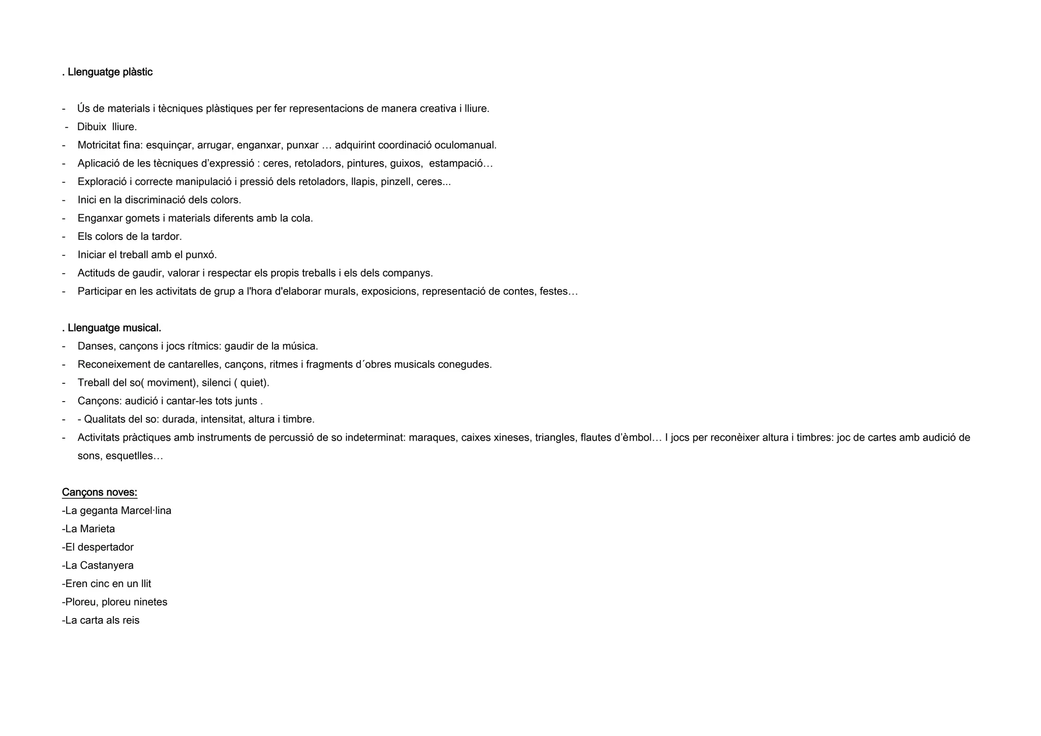 . Llenguatge plàstic
- Ús de materials i tècniques plàstiques per fer representacions de manera creativa i lliure.
- Dibuix lliure.
- Motricitat fina: esquinçar, arrugar, enganxar, punxar … adquirint coordinació oculomanual.
- Aplicació de les tècniques d’expressió : ceres, retoladors, pintures, guixos, estampació…
- Exploració i correcte manipulació i pressió dels retoladors, llapis, pinzell, ceres...
- Inici en la discriminació dels colors.
- Enganxar gomets i materials diferents amb la cola.
- Els colors de la tardor.
- Iniciar el treball amb el punxó.
- Actituds de gaudir, valorar i respectar els propis treballs i els dels companys.
- Participar en les activitats de grup a l'hora d'elaborar murals, exposicions, representació de contes, festes…
. Llenguatge musical.
- Danses, cançons i jocs rítmics: gaudir de la música.
- Reconeixement de cantarelles, cançons, ritmes i fragments d´obres musicals conegudes.
- Treball del so( moviment), silenci ( quiet).
- Cançons: audició i cantar-les tots junts .
- - Qualitats del so: durada, intensitat, altura i timbre.
- Activitats pràctiques amb instruments de percussió de so indeterminat: maraques, caixes xineses, triangles, flautes d’èmbol… I jocs per reconèixer altura i timbres: joc de cartes amb audició de
sons, esquetlles…
Cançons noves:
-La geganta Marcel·lina
-La Marieta
-El despertador
-La Castanyera
-Eren cinc en un llit
-Ploreu, ploreu ninetes
-La carta als reis
 