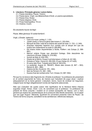 Orientacions per a l’examen de Llatí. PAU 2012                              Pàgina 2 de 5


3. Literatura. Principals gèneres i autors llatins.
   3.1. Poesia dramàtica: Plaute i Terenci.
   3.2. Poesia èpica: Virgili. Les Metamorfosis d’Ovidi, un poema epicodidàctic.
   3.3. Poesia lírica: Horaci.
   3.4. Poesia elegíaca: Ovidi.
   3.5. Prosa historiogràfica: Tit Livi.
   3.6. Oratòria: Ciceró.


Els estudiants hauran de llegir:

Plaute, Miles gloriosus ‘El soldat famfarró’.

Virgili, L’Eneida (selecció):
                • Cant a la musa i pròleg (1, 1-33).
                • Júpiter prediu a Venus la glòria dels troians (1, 223-304).
                • Banquet de Dido i relat de la història del cavall de fusta. (1, 723 – 2, 249).
                • Anquises interpreta l’aparició d’un cometa com el senyal diví que els
                    troians han d’abandonar la ciutat (2, 692-804).
                • Els troians troben Aquemènides a Sicília. Polifem i els Ciclops (3, 588-
                    681).
                • Mercuri ordena Eneas que abandoni Cartago. Dido descobreix les
                    intencions d’Eneas. Diàleg (4, 219-392).
                • Suïcidi de Dido (4, 630-705).
                • Oracle de la Sibil·la. Eneas li sol·licita baixar a l’Infern (6, 42-148).
                • Entrada al Tàrtar. Caront (6, 295-330). El gos Cèrber (6, 417-425).
                • El camp dels Plors. Trobada amb Dido (6, 440-476).
                • La posteritat. August (6, 788-807). Missió dels romans (6, 847 – 853).
                    Marcel (6, 863 – 886).
                • Història de Nis i Euríal (9, 176 – 502).
                • Mort de Pal·lant (10, 362 – 509).
                • Escena final del combat entre Turn i Eneas (12, 887- 952).

Pel que fa a la lectura dels fragments de L’Eneida el professor / la professora els presentarà
en el context argumental de l’obra, de manera que l’estudiant els pugui situar i explicar
adequadament en la trama general. L’estudiant, doncs, haurà de conèixer tot l’argument,
malgrat haver de llegir obligatòriament només els fragments seleccionats.

Atès que s’estudien els quatre autors més significatius de la literatura llatina d’època
augustea (Virgili, Horaci, Ovidi i Livi), és convenient que el professor / la professora els
presenti de forma conjunta i incideixi en el context sociopolític de l’època, com a marc
general que explica les característiques de la producció dels literats esmentats, i en el paper
que van jugar August i Mecenàs. Igualment és convenient presentar l’obra de Plaute i de
Terenci de forma conjunta, subratllant-ne les semblances i diferències bàsiques.




                                        03/11/2011
 