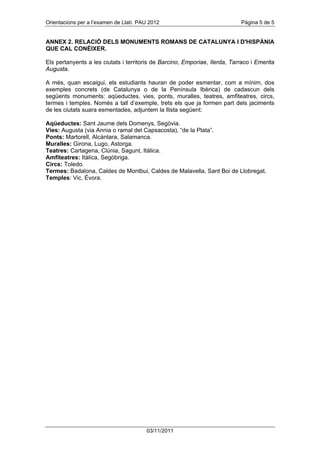 Orientacions per a l’examen de Llatí. PAU 2012                              Pàgina 5 de 5


ANNEX 2. RELACIÓ DELS MONUMENTS ROMANS DE CATALUNYA I D'HISPÀNIA
QUE CAL CONÈIXER.

Els pertanyents a les ciutats i territoris de Barcino, Emporiae, Ilerda, Tarraco i Emerita
Augusta.

A més, quan escaigui, els estudiants hauran de poder esmentar, com a mínim, dos
exemples concrets (de Catalunya o de la Península Ibèrica) de cadascun dels
següents monuments: aqüeductes, vies, ponts, muralles, teatres, amfiteatres, circs,
termes i temples. Només a tall d’exemple, trets els que ja formen part dels jaciments
de les ciutats suara esmentades, adjuntem la llista següent:

Aqüeductes: Sant Jaume dels Domenys, Segòvia.
Vies: Augusta (via Annia o ramal del Capsacosta), “de la Plata”.
Ponts: Martorell, Alcántara, Salamanca.
Muralles: Girona, Lugo, Astorga.
Teatres: Cartagena, Clúnia, Sagunt, Itàlica.
Amfiteatres: Itàlica, Segòbriga.
Circs: Toledo.
Termes: Badalona, Caldes de Montbui, Caldes de Malavella, Sant Boi de Llobregat.
Temples: Vic, Évora.




                                        03/11/2011
 