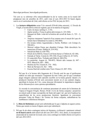 Benvolgut professor, benvolguda professora,

Tal com us va informar el/la sotscoordinador/-ra de la vostra zona en la reunió del
proppassat mes de setembre de 2011, amb vista al curs 2012-2013 hi haurà alguns
canvis en el currículum de Llatí, amb efectes en les PAU de juny de 2013.

1. Les lectures obligatòries seran l’Ars amandi d’Ovidi (obra sencera), i L’Eneida de
   Virgili, d’acord amb la selecció següent, que és la mateixa d’enguany:
               • Cant a la musa i pròleg (1, 1-33).
               • Júpiter prediu a Venus la glòria dels troians (1, 223-304).
               • Banquet de Dido i relat de la història del cavall de fusta. (1, 723 – 2,
                  249).
               • Anquises interpreta l’aparició d’un cometa com el senyal diví que els
                  troians han d’abandonar la ciutat (2, 692-804).
               • Els troians troben Aquemènides a Sicília. Polifem i els Ciclops (3,
                  588-681).
               • Mercuri ordena Eneas que abandoni Cartago. Dido descobreix les
                  intencions d’Eneas. Diàleg (4, 219-392).
               • Suïcidi de Dido (4, 630-705).
               • Oracle de la Sibil·la. Eneas li sol·licita baixar a l’Infern (6, 42-148).
               • Entrada al Tàrtar. Caront (6, 295-330). El gos Cèrber (6, 417-425).
               • El camp dels Plors. Trobada amb Dido (6, 440-476).
               • La posteritat. August (6, 788-807). Missió dels romans (6, 847 –
                  853). Marcel (6, 863 – 886).
               • Història de Nis i Euríal (9, 176 – 502).
               • Mort de Pal·lant (10, 362 – 509).
               • Escena final del combat entre Turn i Eneas (12, 887- 952).

       Pel que fa a la lectura dels fragments de L’Eneida serà bo que el professorat
       elabori un relat que resumeixi l’argument de tota l’obra, per tal que l’estudiant
       pugui integrar cadascun dels episodis escollits en la trama general. Quant a la
       producció literària d’Ovidi serà convenient insistir en el seu caràcter elegíac,
       aprofitant la lectura de l’Ars, sense descurar òbviament la importància singular
       de les Metamorfosis com a poema epicodidàctic.

       Us recordo la conveniència de continuar presentant els autors de la literatura de
       l’època d’August (Virgili, Horaci, Ovidi i Livi) de forma conjunta i posant-los
       en relació amb el marc sociopolític de finals del segle I aC, per tal d’explicar les
       especificitats de les seves produccions literàries. Igualment és convenient
       presentar l’obra de Plaute i de Terenci de forma conjunta, subratllant-ne les
       semblances i diferències bàsiques.

2. La llista de llatinismes actual serà substituïda per la que s’adjunta en aquest correu.
   Noteu que només es tracta d’alguns canvis per substitució.

3. Pel que fa als altres continguts teòrics de literatura, civilització i patrimoni cultural
   no hi haurà canvis amb relació als del curs 2011-2012. Així, doncs, la incorporació
   anunciada de la ciutat de Gerunda com a nou contingut no tindrà efectes en la prova
   del curs 2012-2013.
 