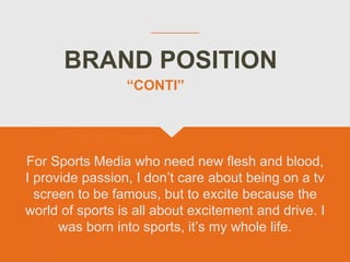 BRAND POSITION
For Sports Media who need new flesh and blood,
I provide passion, I don’t care about being on a tv
screen to be famous, but to excite because the
world of sports is all about excitement and drive. I
was born into sports, it’s my whole life.
“CONTI”
 