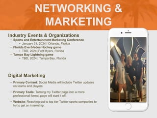 NETWORKING &
MARKETING
Industry Events & Organizations
• Sports and Entertainment Marketing Conference
‣ January 31, 2024 | Orlando, Florida
• Florida Everblades Hockey game
‣ TBD, 2024| Fort Myers, Florida
• Tampa Bay Lightning game
‣ TBD, 2024 | Tampa Bay, Florida
Digital Marketing
• Primary Content: Social Media will include Twitter updates
on teams and players
• Primary Tools: Turning my Twitter page into a more
professional format page will start it off.
• Website: Reaching out to top tier Twitter sports companies to
try to get an internship.
Picture of You
Goes Here
 