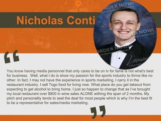 Nicholas Conti
You know having media personnel that only cares to be on tv for fame is not what's best
for business. Well, what I do is show my passion for the sports industry to thrive like no
other. In fact, I may not have the experience in sports marketing, I carry it in the
restaurant industry. I sell Togo food for living now. What place do you get takeout from
expecting to get alcohol to bring home. I just so happen to change that as I’ve brought
my local restaurant over $800 in wine sales ALONE withing the span of 2 months. My
pitch and personality tends to seal the deal for most people which is why I’m the best fit
to be a representative for sales/media marketing.
 