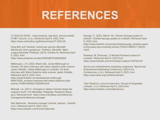 REFERENCES
27-3023.00 (2023) - news analysts, reporters, and journalists.
O*NET OnLine. (n.d.). Retrieved April 9, 2023, from
https://www.onetonline.org/link/summary/27-3023.00
Greg Bird and Yankees' clubhouse reporter Meredith
Marakovits (she's gorgeous): Yankees, Meredith, Major
League Baseball. Pinterest. (2016, October 6). Retrieved April
9, 2023, from
https://www.pinterest.com/pin/509258670348548269/
Malbrough, J. N. (2023, March 28). Jonae Malbrough on
linkedin: Sit down interview with miami dolphins wide receiver
Jaylen Waddle. JoNae Malbrough on LinkedIn: Sit down
interview with Miami Dolphins wide receiver Jaylen Waddle.
Retrieved April 9, 2023, from
https://www.linkedin.com/posts/jonae-malbrough-
668475205_sit-down-interview-with-miami-dolphins-wide-
activity-7046619495221592065-kSr8
Mitchell, J.A. (2017). Changes to citation formats shake the
research world. The Mendeley Telegraph, Research News,
pp.9. Retrieved from https://www.mendeley.com/reference-
management/reference-manager
Nick Belmonte - Business manager (remote, startup) - linkedin.
(n.d.). Retrieved April 9, 2023, from
https://www.linkedin.com/in/nick-belmonte
Nyonga, C. (2023, March 16). Charles Nyonga posted on
linkedin. Charles Nyonga posted on LinkedIn. Retrieved April
9, 2023, from
https://www.linkedin.com/posts/charlesnyonga_wowfive-years-
to-the-exact-day-university-activity-7042231884231135232-
n3zQ
Rowland, M. (February, 1) Michael Rowland posted on
LinkedIn. Retrieved April 9, 2023 from
https://www.linkedin.com/in/michael-rowland-7407b9144/
Sports and entertainment marketing conference. Sports and
Entertainment Marketing Conference | DECA Inc.
Conferences. (n.d.). Retrieved April 9, 2023, from
https://www.deca.org/conferences/sem
Tyler Pastorius- account executive, Groups & Hospitality-
LinkedIn. (n.d.) Retrieved April 9, 2023 from
https://www.linkedin.com/in/tlpastorius/
 
