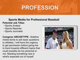 PROFESSION
Potential Job Titles:
• Sports Analyst
• Sports Reporter
• Sports Journalist
Caregiver ARCHETYPE –Sideline
media tends to ask basic questions
to athletes. I will have the urgency
to get permission before going live
to trend towards different topics that
could possibly be too personal or
not. Needing something new is
what's expected out of myself.
Sports Media for Professional Baseball
 