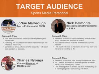 Sports Media Personnel
TARGET AUDIENCE
JoNae Malbrough
Outreach Plan:
• Plan a section of notes on my phone of right things to
say/ask her.
• Following her on LinkedIn will allow me to message her
whenever necessary.
• Consistency is key, whenever she responds, I will reach
back as soon as possible.
Sports Enthusiast at ESPN
Nick Belmonte
Outreach Plan:
• Research more about him considering he specifically
works for the Cubs. Resides in Florida
• Not use LinkedIn as he’s idle. Will reach out on his
website.
• I will reach out once as he seems like a busy man who
has a lot of scouting to do.
Baseball analyst/broadcaster
at ESPN
Charles Nyonga
Outreach Plan:
• Research more of his jobs. Mostly his seasonal ones.
• His LinkedIn account has different options of contact
info such as his blog and Twitter.
• I will message him on Twitter first than immediately go
to his blog to get the consistency out of him.
Content Reporter at
MLBBro,com
 