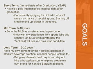 GOALS
Short Term: (Immediately After Graduation, YEAR)
• Having a paid internship/job lined up right after
graduation.
‣Consistently applying for LinkedIn jobs will
raise my chance of receiving one. Starting off
small to end up bigger in the future.
Mid Term: 5-10 years
• Be in the MLB as a veteran media personnel
‣Now with my experience from sports jobs and
sonority, an MLB team (preferably the
Yankees) will see me as a wise candidate.
Long Term: 15-20 years
Have my own content for the Yankees (podcast, in
stadium beverage creation, a leader people look up to).
‣Bring my absolute best day in and day out.
Hire a trusted person to help me create my
own brand for Yankee Stadium additions.
 