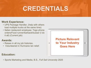 CREDENTIALS
Work Experience:
• UPS Package Handler, (help with others
load multiple trucks at the same time)
• Italian restaurant employee: Togo phone
orders/Food runner/barback/busser (I do
it all) (Current job)
Education:
• Sports Marketing and Media, B.S., Full Sail University 2025
Awards:
• Raises in all my job histories.
• Volunteered in Hurricane Ian relief.
Picture Relevant
to Your Industry
Goes Here
 