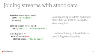 Joining streams with static data
kafkaDataset = spark.read
. ka f ka ( "io t - u pd a te s")
. st r e a m ()
st a t icDa t a se t = ct xt . r e a d
. j d b c ( " j d b c : / / ", "io t - d e vice - in f o ")
joinedDataset =
ka f ka Dataset .joi n(
st a t icDa t a se t , "d e vice- type ")
21
Join streaming data from Kafka with
static data via JDBC to enrich the
streaming data …
… withouthavingto thinkthat you
are joining streamingdata
 