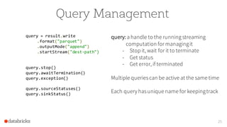 Query Management
query = result.write
.format("parquet")
.outputMode("append")
.startStream("dest-path")
query.stop()
query.awaitTermination()
query.exception()
query.sourceStatuses()
query.sinkStatus()
25
query: a handle to the running streaming
computation for managingit
- Stop it, wait for it to terminate
- Get status
- Get error, if terminated
Multiple queries can be active at the same time
Each query has unique name for keepingtrack
 