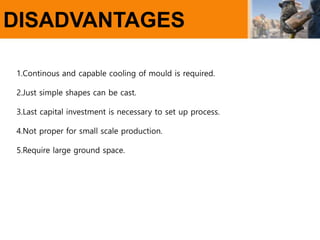 DISADVANTAGES
1.Continous and capable cooling of mould is required.
2.Just simple shapes can be cast.
3.Last capital investment is necessary to set up process.
4.Not proper for small scale production.
5.Require large ground space.
 