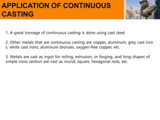 APPLICATION OF CONTINUOUS
CASTING
1. A great tonnage of continuous casting is done using cast steel.
2. Other metals that are continuous casting are copper, aluminum, grey cast iron
s, white cast irons, aluminum bronzes, oxygen-free copper, etc.
3. Metals are cast as ingot for rolling, extrusion, or forging, and long shapes of
simple cross section are cast as round, square, hexagonal rods, etc.
 