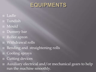  Ladle
 Tundish
 Mould
 Dummy bar
 Roller apron
 Withdrawal rolls
 Bending and straightening rolls
 Cooling sprays
 Cutting devices
 Auxiliary electrical and/or mechanical gears to help
run the machine smoothly.
 