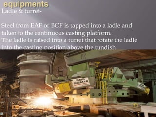 Ladle & turret-
Steel from EAF or BOF is tapped into a ladle and
taken to the continuous casting platform.
The ladle is raised into a turret that rotate the ladle
into the casting position above the tundish
 