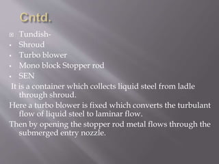  Tundish-
 Shroud
 Turbo blower
 Mono block Stopper rod
 SEN
It is a container which collects liquid steel from ladle
through shroud.
Here a turbo blower is fixed which converts the turbulant
flow of liquid steel to laminar flow.
Then by opening the stopper rod metal flows through the
submerged entry nozzle.
 