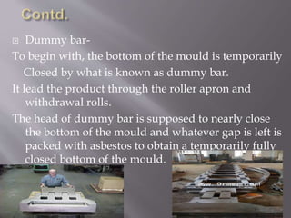  Dummy bar-
To begin with, the bottom of the mould is temporarily
Closed by what is known as dummy bar.
It lead the product through the roller apron and
withdrawal rolls.
The head of dummy bar is supposed to nearly close
the bottom of the mould and whatever gap is left is
packed with asbestos to obtain a temporarily fully
closed bottom of the mould.
 
