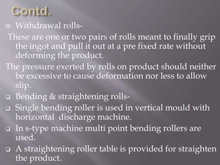  Withdrawal rolls-
These are one or two pairs of rolls meant to finally grip
the ingot and pull it out at a pre fixed rate without
deforming the product.
The pressure exerted by rolls on product should neither
be excessive to cause deformation nor less to allow
slip.
 Bending & straightening rolls-
 Single bending roller is used in vertical mould with
horizontal discharge machine.
 In s-type machine multi point bending rollers are
used.
 A straightening roller table is provided for straighten
the product.
 