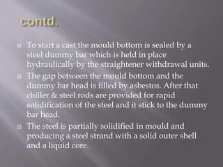  To start a cast the mould bottom is sealed by a
steel dummy bar which is held in place
hydraulically by the straightener withdrawal units.
 The gap between the mould bottom and the
dummy bar head is filled by asbestos. After that
chiller & steel rods are provided for rapid
solidification of the steel and it stick to the dummy
bar head.
 The steel is partially solidified in mould and
producing a steel strand with a solid outer shell
and a liquid core.
 